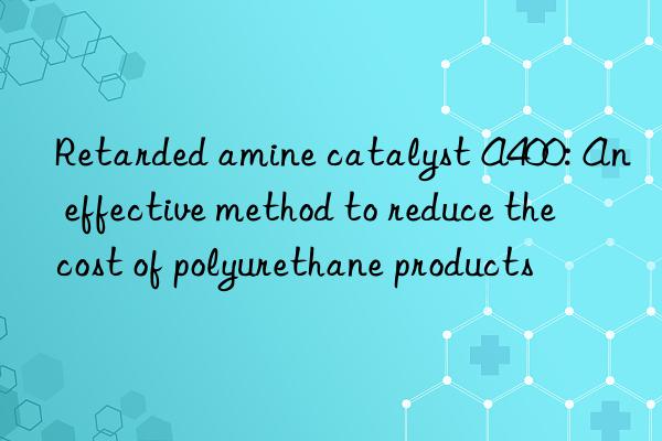 Retarded amine catalyst A400: An effective method to reduce the cost of polyurethane products