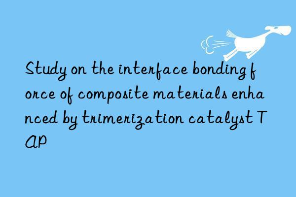 Study on the interface bonding force of composite materials enhanced by trimerization catalyst TAP