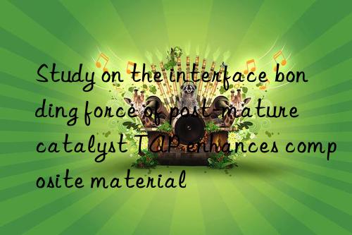 Study on the interface bonding force of post-mature catalyst TAP enhances composite material