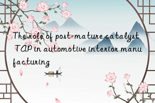 The role of post-mature catalyst TAP in automotive interior manufacturing