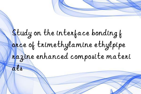 Study on the interface bonding force of trimethylamine ethylpiperazine enhanced composite materials