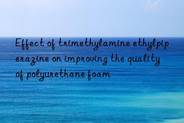 Effect of trimethylamine ethylpiperazine on improving the quality of polyurethane foam