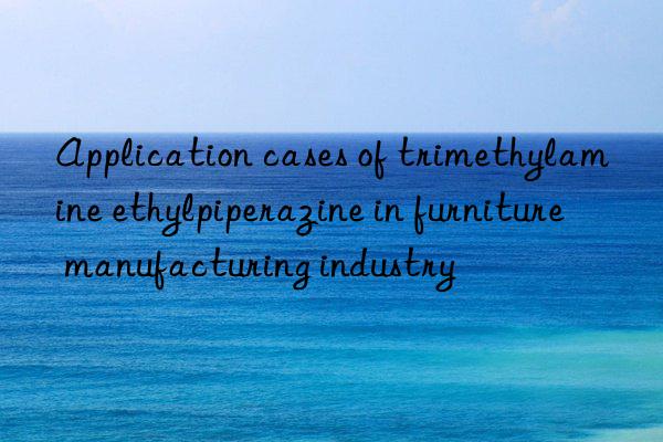 Application cases of trimethylamine ethylpiperazine in furniture manufacturing industry