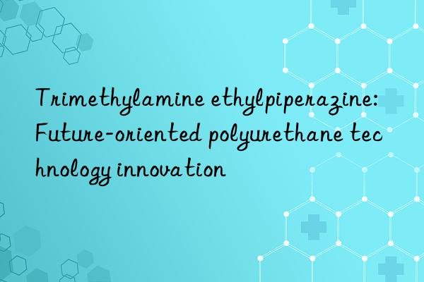 Trimethylamine ethylpiperazine: Future-oriented polyurethane technology innovation