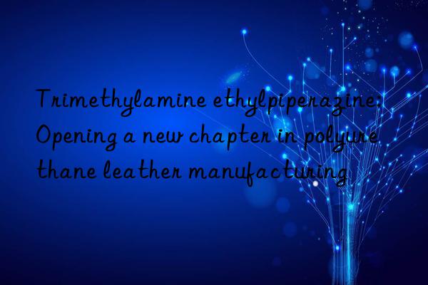 Trimethylamine ethylpiperazine: Opening a new chapter in polyurethane leather manufacturing