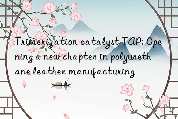 Trimerization catalyst TAP: Opening a new chapter in polyurethane leather manufacturing