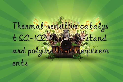 Thermal-sensitive catalyst SA-102: Meet high-standard polyurethane requirements