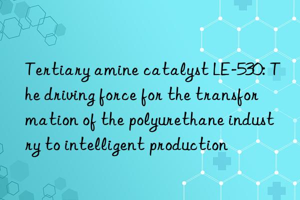 Tertiary amine catalyst LE-530: The driving force for the transformation of the polyurethane industry to intelligent production