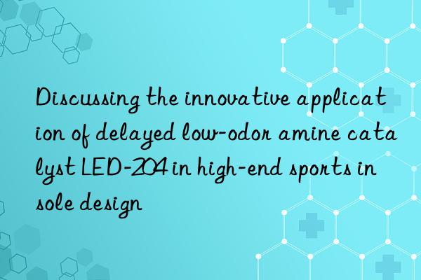 Discussing the innovative application of delayed low-odor amine catalyst LED-204 in high-end sports insole design