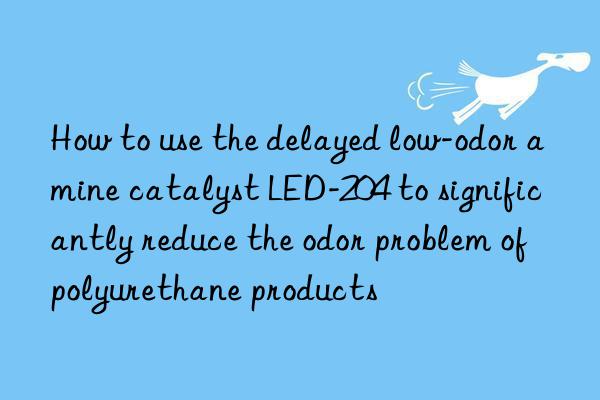 How to use the delayed low-odor amine catalyst LED-204 to significantly reduce the odor problem of polyurethane products