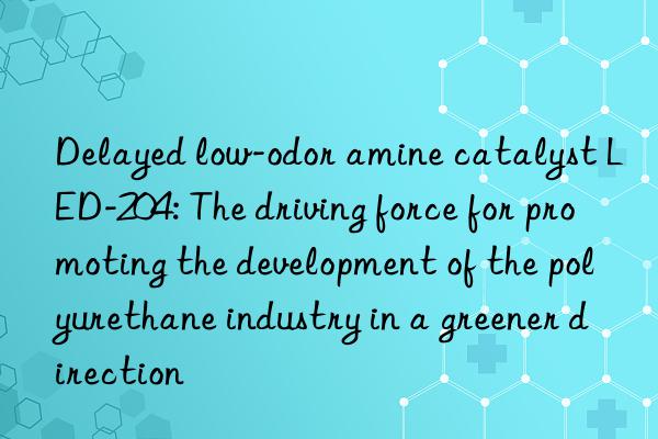 Delayed low-odor amine catalyst LED-204: The driving force for promoting the development of the polyurethane industry in a greener direction