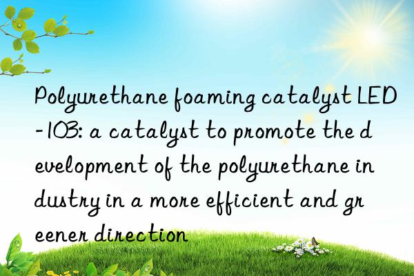 Polyurethane foaming catalyst LED-103: a catalyst to promote the development of the polyurethane industry in a more efficient and greener direction