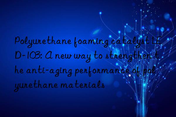 Polyurethane foaming catalyst LED-103: A new way to strengthen the anti-aging performance of polyurethane materials