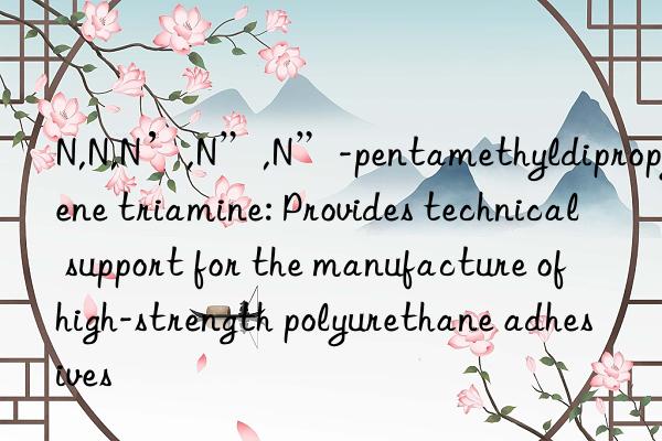 N,N,N’,N”,N”-pentamethyldipropylene triamine: Provides technical support for the manufacture of high-strength polyurethane adhesives