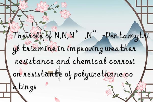 The role of N,N,N’,N”-Pentamytriyl triamine in improving weather resistance and chemical corrosion resistance of polyurethane coatings