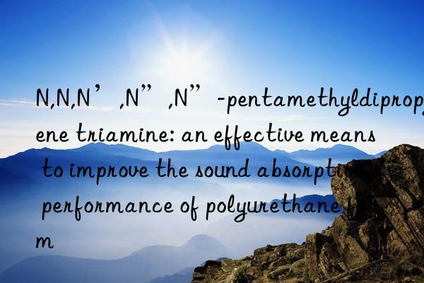 N,N,N’,N”,N”-pentamethyldipropylene triamine: an effective means to improve the sound absorption performance of polyurethane foam