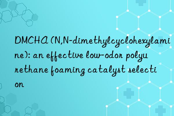 DMCHA (N,N-dimethylcyclohexylamine): an effective low-odor polyurethane foaming catalyst selection