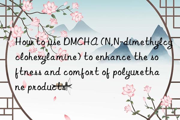 How to use DMCHA (N,N-dimethylcyclohexylamine) to enhance the softness and comfort of polyurethane products