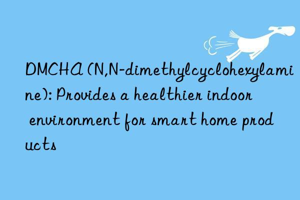 DMCHA (N,N-dimethylcyclohexylamine): Provides a healthier indoor environment for smart home products