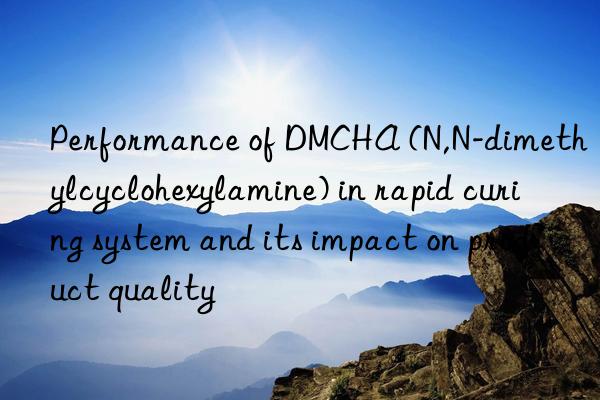 Performance of DMCHA (N,N-dimethylcyclohexylamine) in rapid curing system and its impact on product quality