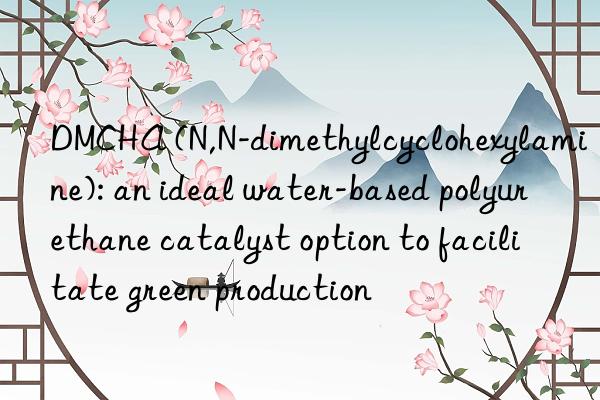 DMCHA (N,N-dimethylcyclohexylamine): an ideal water-based polyurethane catalyst option to facilitate green production