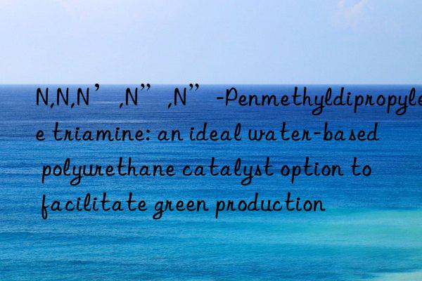 N,N,N’,N”,N”-Penmethyldipropylene triamine: an ideal water-based polyurethane catalyst option to facilitate green production