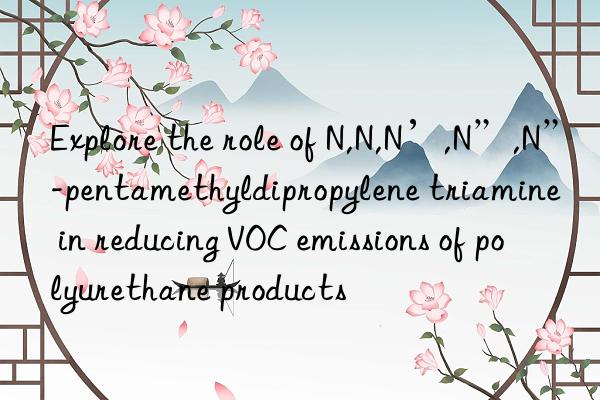 Explore the role of N,N,N’,N”,N”-pentamethyldipropylene triamine in reducing VOC emissions of polyurethane products