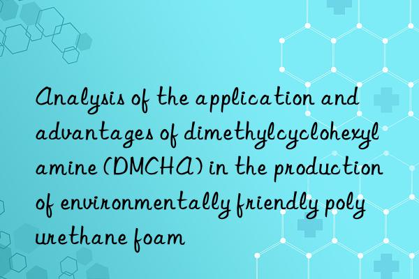 Analysis of the application and advantages of dimethylcyclohexylamine (DMCHA) in the production of environmentally friendly polyurethane foam