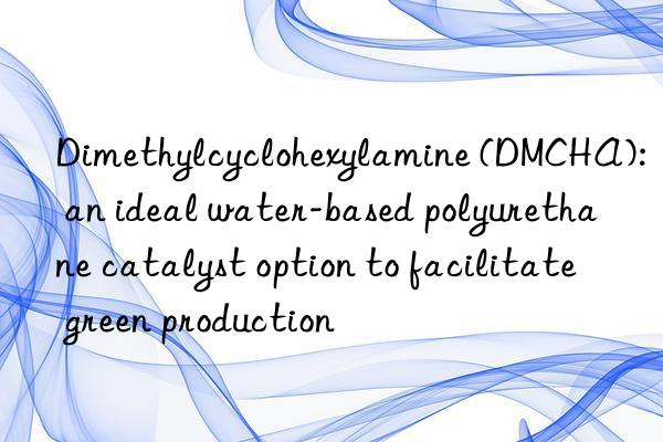 Dimethylcyclohexylamine (DMCHA): an ideal water-based polyurethane catalyst option to facilitate green production