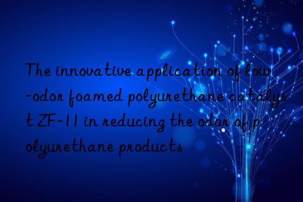 The innovative application of low-odor foamed polyurethane catalyst ZF-11 in reducing the odor of polyurethane products