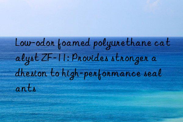 Low-odor foamed polyurethane catalyst ZF-11: Provides stronger adhesion to high-performance sealants