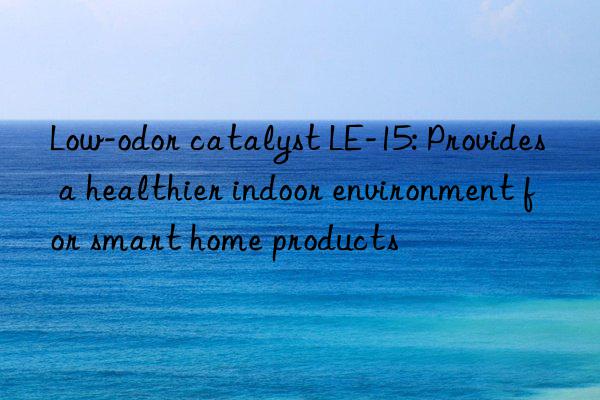 Low-odor catalyst LE-15: Provides a healthier indoor environment for smart home products