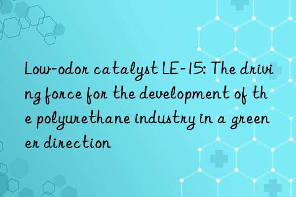 Low-odor catalyst LE-15: The driving force for the development of the polyurethane industry in a greener direction