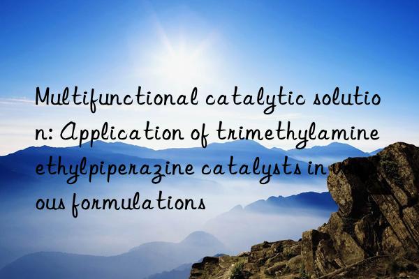 Multifunctional catalytic solution: Application of trimethylamine ethylpiperazine catalysts in various formulations