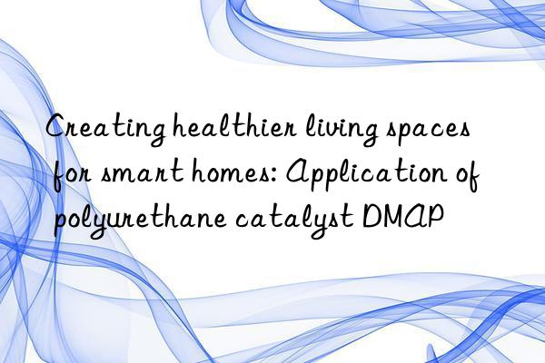 Creating healthier living spaces for smart homes: Application of polyurethane catalyst DMAP