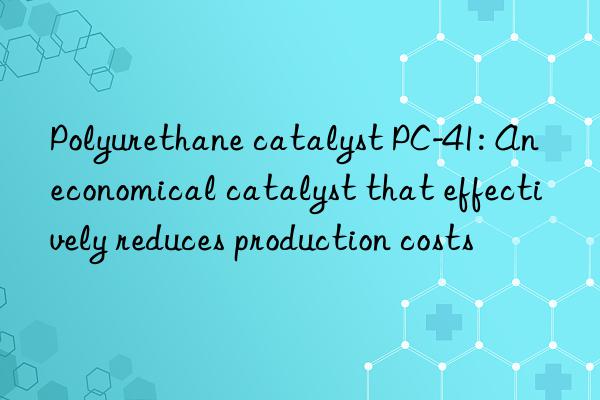 Polyurethane catalyst PC-41: An economical catalyst that effectively reduces production costs