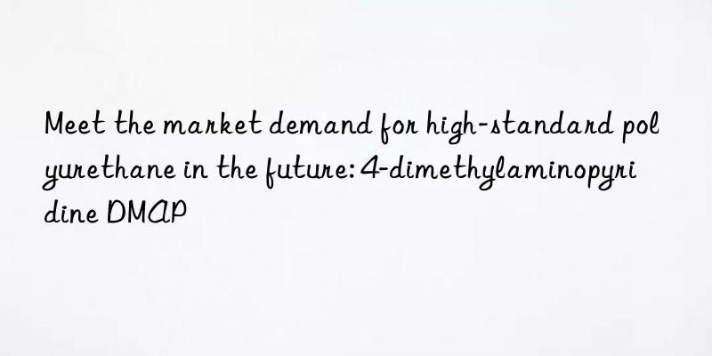 Meet the market demand for high-standard polyurethane in the future: 4-dimethylaminopyridine DMAP