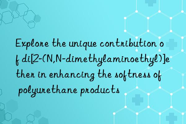 Explore the unique contribution of di[2-(N,N-dimethylaminoethyl)]ether in enhancing the softness of polyurethane products