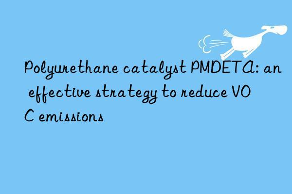 polyurethane catalyst pmdeta: an effective strategy to reduce voc emissions
