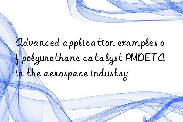 Advanced application examples of polyurethane catalyst PMDETA in the aerospace industry