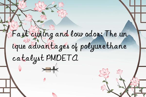 Fast curing and low odor: The unique advantages of polyurethane catalyst PMDETA