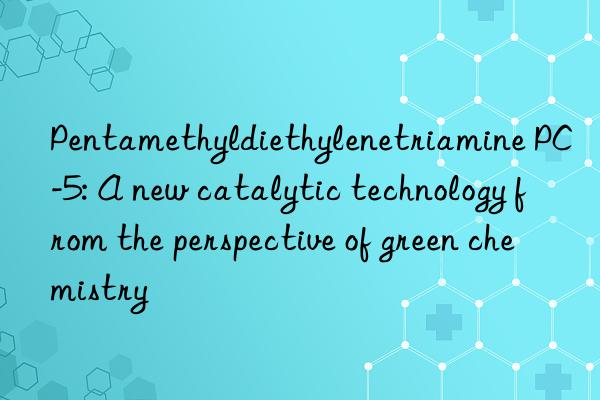 Pentamethyldiethylenetriamine PC-5: A new catalytic technology from the perspective of green chemistry