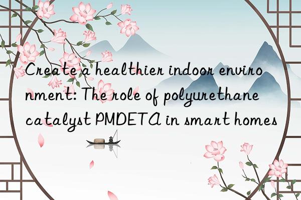 Create a healthier indoor environment: The role of polyurethane catalyst PMDETA in smart homes