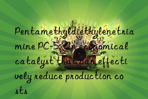 Pentamethyldiethylenetriamine PC-5: An economical catalyst that can effectively reduce production costs