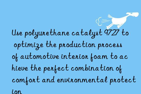 Use polyurethane catalyst 9727 to optimize the production process of automotive interior foam to achieve the perfect combination of comfort and environmental protection