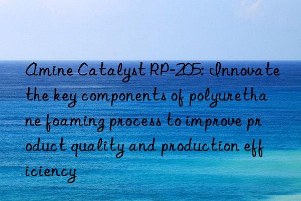 Amine Catalyst RP-205: Innovate the key components of polyurethane foaming process to improve product quality and production efficiency