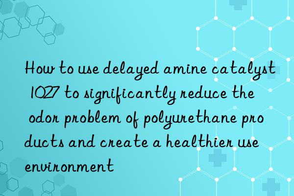 How to use delayed amine catalyst 1027 to significantly reduce the odor problem of polyurethane products and create a healthier use environment