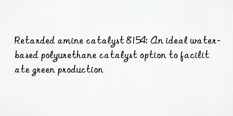 Retarded amine catalyst 8154: An ideal water-based polyurethane catalyst option to facilitate green production