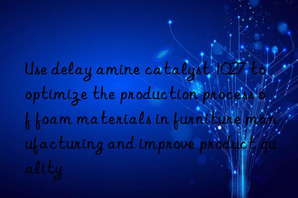 Use delay amine catalyst 1027 to optimize the production process of foam materials in furniture manufacturing and improve product quality