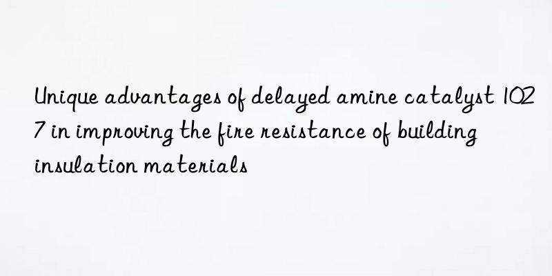 Unique advantages of delayed amine catalyst 1027 in improving the fire resistance of building insulation materials